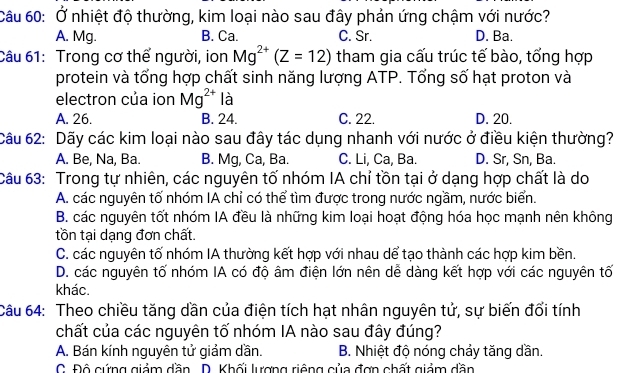 Ở nhiệt độ thường, kim loại nào sau đây phản ứng chậm với nước?
A. Mg. B. Ca. C. Sr. D. Ba.
Câu 61: Trong cơ thể người, ion Mg^(2+)(Z=12) tham gia cấu trúc tế bào, tổng hợp
protein và tổng hợp chất sinh năng lượng ATP. Tổng số hạt proton và
electron của ion Mg^(2+) là
A. 26. B. 24. C. 22. D. 20.
Câu 62: Dãy các kim loại nào sau đây tác dụng nhanh với nước ở điều kiện thường?
A. Be, Na, Ba. B. Mg, Ca, Ba. C. Li, Ca, Ba. D. Sr, Sn, Ba.
Câu 63: Trong tự nhiên, các nguyên tố nhóm IA chỉ tồn tại ở dạng hợp chất là do
A. các nguyên tố nhóm IA chỉ có thể tìm được trong nước ngầm, nước biển.
B. các nguyên tốt nhóm IA đều là những kim loại hoạt động hóa học mạnh nên không
tồn tại dạng đơn chất.
C. các nguyên tố nhóm IA thường kết hợp với nhau dể tạo thành các hợp kim bền.
D. các nguyên tố nhóm IA có độ âm điện lớn nên dễ dàng kết hợp với các nguyên tố
khác.
Câu 64: Theo chiều tăng dần của điện tích hạt nhân nguyên tử, sự biến đổi tính
chất của các nguyên tố nhóm IA nào sau đây đúng?
A. Bán kính nguyên tử giảm dần. B. Nhiệt độ nóng chảy tăng dần.
C. Độ cứng giảm dần D. Khối lượng riêng của đợn chất giảm dần