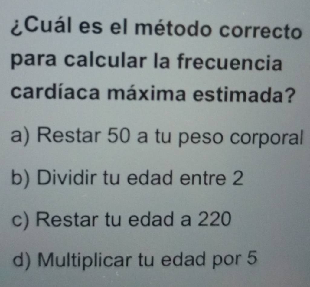 ¿Cuál es el método correcto
para calcular la frecuencia
cardíaca máxima estimada?
a) Restar 50 a tu peso corporal
b) Dividir tu edad entre 2
c) Restar tu edad a 220
d) Multiplicar tu edad por 5