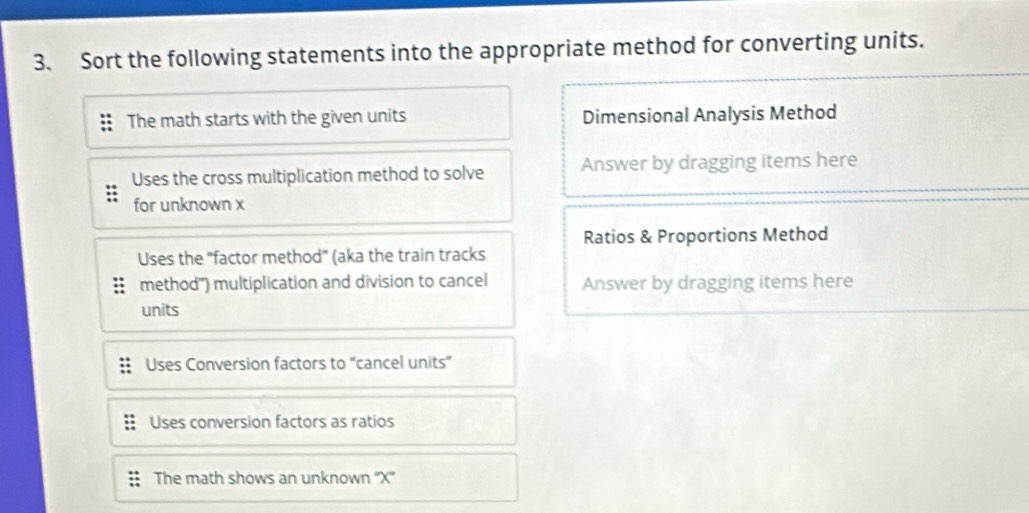 Sort the following statements into the appropriate method for converting units.
The math starts with the given units Dimensional Analysis Method
Uses the cross multiplication method to solve Answer by dragging items here
for unknown x
Ratios & Proportions Method
Uses the "factor method' (aka the train tracks
method") multiplication and division to cancel Answer by dragging items here
units
Uses Conversion factors to ''cancel units''
Uses conversion factors as ratios
The math shows an unknown '' X ''