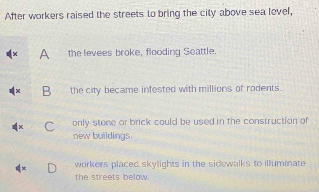 After workers raised the streets to bring the city above sea level,
× A the levees broke, flooding Seattle.
× B the city became infested with millions of rodents.
× C only stone or brick could be used in the construction of
new buildings.
×
workers placed skylights in the sidewalks to illuminate
the streets below.