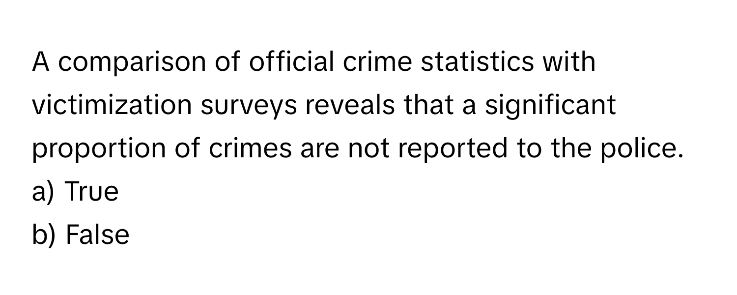 A comparison of official crime statistics with victimization surveys reveals that a significant proportion of crimes are not reported to the police.

a) True 
b) False