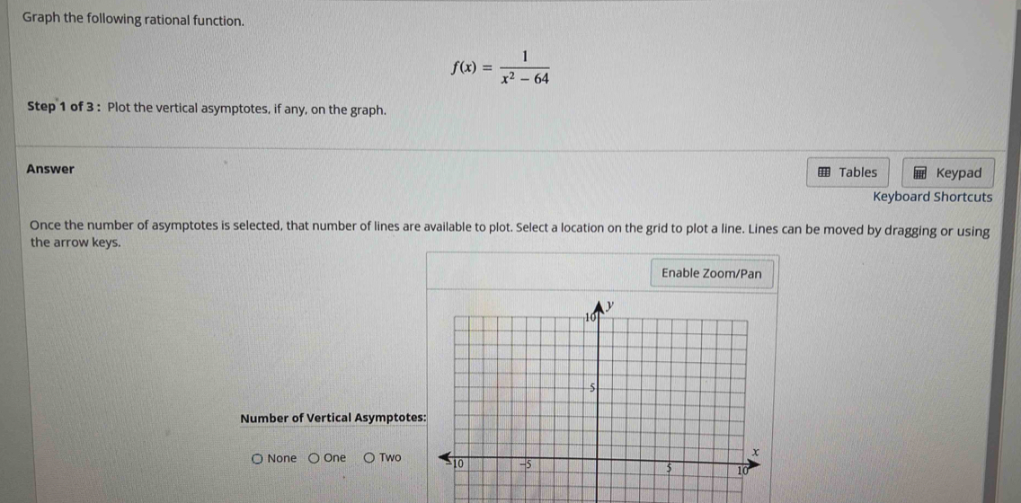 Graph the following rational function.
f(x)= 1/x^2-64 
Step 1 of 3 : Plot the vertical asymptotes, if any, on the graph.
Answer Tables Keypad
Keyboard Shortcuts
Once the number of asymptotes is selected, that number of lines are available to plot. Select a location on the grid to plot a line. Lines can be moved by dragging or using
the arrow keys.
Enable Zoom/Pan
Number of Vertical Asymptote
None One Two