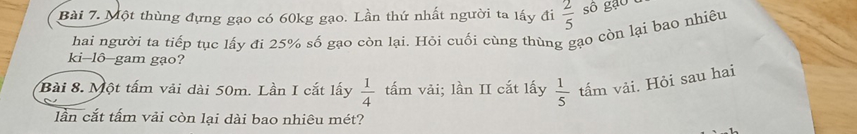 Một thùng đựng gạo có 60kg gạo. Lần thứ nhất người ta lấy đi  2/5  sô gạo c 
hai người ta tiếp tục lấy đi 25% số gạo còn lại. Hỏi cuối cùng thùng gạo còn lại bao nhiêu 
ki-lô-gam gạo? 
Bài 8. Một tấm vải dài 50m. Lần I cắt lấy  1/4  tấm vải; lần II cắt lấy  1/5  tấm vải. Hỏi sau hai 
lần cắt tấm vải còn lại dài bao nhiêu mét?