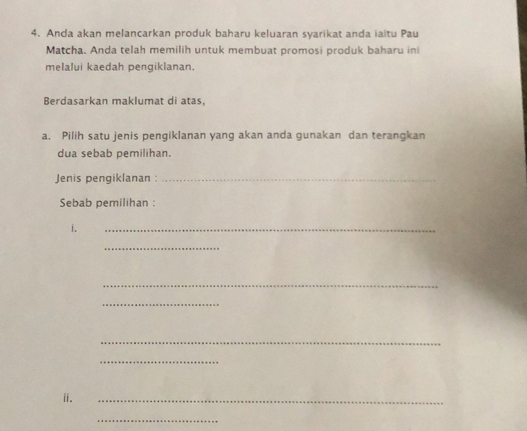 Anda akan melancarkan produk baharu keluaran syarikat anda iaitu Pau 
Matcha. Anda telah memilih untuk membuat promosi produk baharu ini 
melalui kaedah pengiklanan. 
Berdasarkan maklumat di atas, 
a. Pilih satu jenis pengiklanan yang akan anda gunakan dan terangkan 
dua sebab pemilihan. 
Jenis pengiklanan :_ 
Sebab pemilihan : 
i. 
_ 
_ 
_ 
_ 
_ 
_ 
ii. 
_ 
_