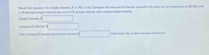 Recal) the equation for simple intarest A=P(1+m) Compare the amount of interest earned in 10 years for an investment of $3700 with 
a 7% ansual simple interes) rate and a 7% annual interest rate compounded monthly. 
simple intoress. $ □
compound interest. $ □
The compound intrest investment earned $ □ more than the simple interest investment