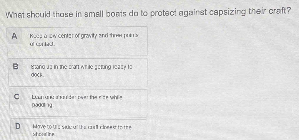 What should those in small boats do to protect against capsizing their craft?
A Keep a low center of gravity and three points
of contact.
Stand up in the craft while getting ready to
dock.
C you Lean one shoulder over the side while
paddling.
Move to the side of the craft closest to the
shoreline.