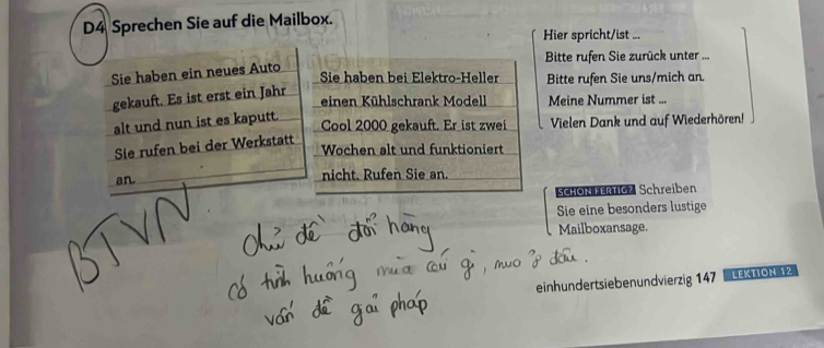 D4 Sprechen Sie auf die Mailbox. 
Hier spricht/ist ... 
Bitte rufen Sie zurück unter ... 
Sie haben ein neues Auto 
Sie haben bei Elektro-Heller Bitte rufen Sie uns/mich an. 
gekauft. Es ist erst ein Jahr einen Kühlschrank Modell Meine Nummer ist ... 
alt und nun ist es kaputt. 
Cool 2000 gekauft. Er ist zwei Vielen Dank und auf Wiederhören! 
Sie rufen bei der Werkstatt 
Wochen alt und funktioniert 
an. nicht. Rufen Sie an. 
SCHON FERTIG? Schreiben 
Sie eine besonders lustige 
Mailboxansage. 
einhundertsiebenundvierzig 147 Lektión 12