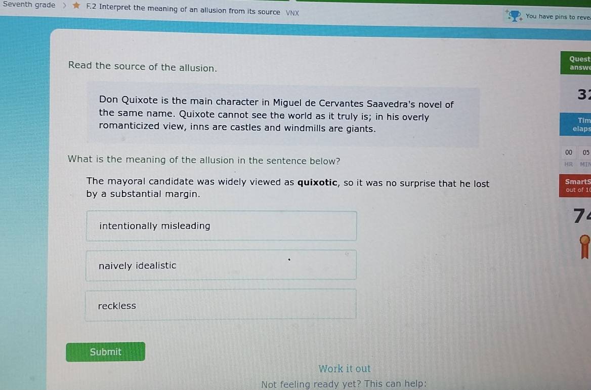 Seventh grade F.2 Interpret the meaning of an allusion from its source VNX You have pins to reve
Quest
Read the source of the allusion.
answ
3
Don Quixote is the main character in Miguel de Cervantes Saavedra's novel of
the same name. Quixote cannot see the world as it truly is; in his overly Tim
romanticized view, inns are castles and windmills are giants. elaps
00 05
What is the meaning of the allusion in the sentence below? HR MIN
The mayoral candidate was widely viewed as quixotic, so it was no surprise that he lost SmartS
by a substantial margin.
out of 1
7
intentionally misleading
naively idealistic
reckless
Submit
Work it out
Not feeling ready yet? This can help: