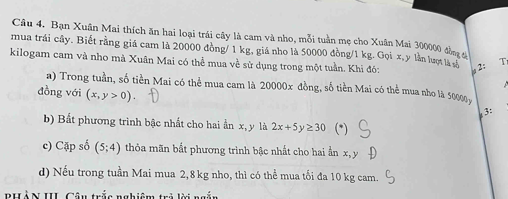 Bạn Xuân Mai thích ăn hai loại trái cây là cam và nho, mỗi tuần mẹ cho Xuân Mai 300000 đồng đề 
mua trái cây. Biết rằng giá cam là 20000 đồng/ 1 kg, giá nho là 50000 đồng/ 1 kg. Gọi x, y lần lượt là số T 
kilogam cam và nho mà Xuân Mai có thể mua về sử dụng trong một tuần. Khi đó:
μ2 : 

a) Trong tuần, số tiền Mai có thể mua cam là 20000x đồng, số tiền Mai có thể mua nho là 50000 y 
đồng với (x,y>0). 
3: 
b) Bất phương trình bậc nhất cho hai ần x, y là 2x+5y≥ 30 (*) 
c) Cặp số (5;4) thỏa mãn bất phương trình bậc nhất cho hai ẩn x, y
d) Nếu trong tuần Mai mua 2,8 kg nho, thì có thể mua tối đa 10 kg cam. 
PHẢN III Câu trắc nghiệm trả lời ngắn