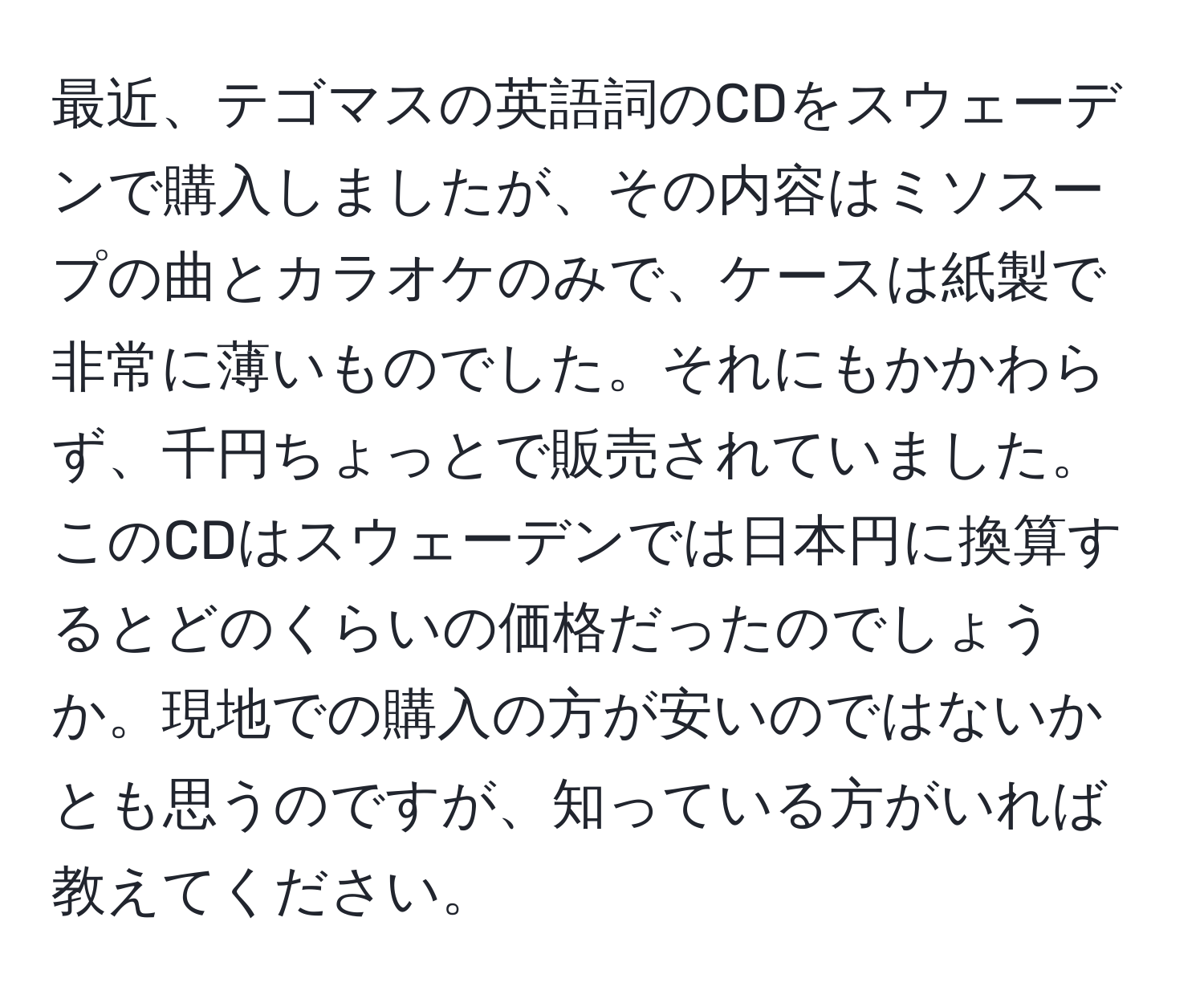 最近、テゴマスの英語詞のCDをスウェーデンで購入しましたが、その内容はミソスープの曲とカラオケのみで、ケースは紙製で非常に薄いものでした。それにもかかわらず、千円ちょっとで販売されていました。このCDはスウェーデンでは日本円に換算するとどのくらいの価格だったのでしょうか。現地での購入の方が安いのではないかとも思うのですが、知っている方がいれば教えてください。