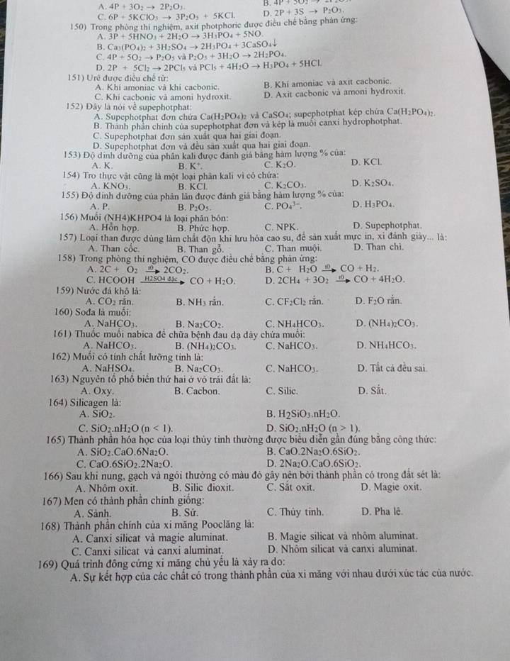 A. 4P+3O_2to 2P_2O_3.
B.
C. 6P+5KClO_3to 3P_2O_5+5KCl. D. 2P+3Sto P_2O_3.
150) Trong phòng thi nghiệm, axit photphoric được điều chế bằng phản ứng:
A. 3P+5HNO_3+2H_2Oto 3H_3PO_4+5NO.
B. Ca_3(PO_4)_2+3H_2SO_4to 2H_3PO_4+3CaSO_4downarrow
C. 4P+5O_2to P_2O_5 và P_2O_5+3H_2Oto 2H_2PO_4.
D. 2P+5Cl_2to 2PCl_5 và PCl_5+4H_2Oto H_3PO_4+5HCl.
151) Urê được điều chế từ
A. Khi amoniac và khi cacbonic. B. Khi amoniac và axit cacbonic.
C. Khi cacbonic và amoni hydroxit. D. Axit cacbonic và amoni hydroxit.
152) Đây là nói về supephotphat:
A. Supephotphat đơn chứa Ca(H_2PO_4)_2 và CaSO₄; supephotphat kép chứa Ca(H_2PO_4)_2
B. Thành phần chính của supephotphat đơn và kép là muối canxi hydrophotphat
C. Supephotphat đơn sản xuất qua hai giai đoạn.
D. Supephotphat đơn và đều sản xuất qua hai giai đoạn.
153) Độ dinh dưỡng của phân kali được đánh giá bằng hàm lượng % của: D. KCl.
A. K. B. K^+. C. K_2O.
154) Tro thực vật cũng là một loại phân kali vì có chứa:
A. KNO_3. B. KCL C. K_2CO_3. D. K_2SO_4.
155) Độ dinh dưỡng của phân lân được đánh giả bằng hàm lượng % của:
A. P. B. P_2O_5. C. PO_4^((3-). D. H_3)PO_4.
156) Muổi (N IH4 KHPO4 là loại phân bón:
A. Hỗn hợp. B. Phức hợp. C. NPK. D. Supephotphat.
157) Loại than được dùng làm chất độn khi lưu hóa cao su, để sản xuất mực in, xỉ đánh giày... là:
A. Than cốc. B. Than go. C. Than muội. D. Than chì.
158) Trong phòng thí nghiệm, CO * được điều chế bằng phản ứng:
A. 2C+O_2xrightarrow 102CO_2 B. C+H_2O xrightarrow wCO+H_2.
C. HCOOH  H2SO4 đặc CO+H_2O. D. 2CH_4+3O_2xrightarrow 10CO+4H_2O.
159) Nước đá khô là:
A. CO_2 rǎn. B. NH_3 rin. C. CF_2Cl_2ran. D. F_2Orin.
160) Sođa là muối:
A NaHCO_3. B. Na_2CO_2. C. NH_4HCO_3. D. (NH_4)_2CO_3.
161) Thuốc muối nabica để chữa bệnh đau dạ dày chứa muồi:
A. N HCO_3. B. (NH_4)_2CO_3. C. NaHCO_3. NH_4HCO_3.
162) Muối có tính chất lưỡng tinh là:
A. NaH SO 4 B. Na_2CO_3. C. NaHCO_3. D. Tất cá đều sai.
163) Nguyên tổ phồ biển thứ hai ở vô trái đất là:
A. Oxy. B. Cacbon. C. Silic. D. Sit.
164) Silicagen là:
A. SiO_2. B. H_2SiO_3.nH_2O.
C. SiO_2.nH_2O(n<1). D. SiO_2.nH_2O(n>1).
165) Thành phần hóa học của loại thủy tinh thường được biểu diễn gần đúng bằng công thức:
B.
A. SiO_2.CaO.6Na_2O. CaO.2Na_2O.6SiO_2.
C. CaO.6SiO_2.2Na_2O. D. 2Na_2O.CaO.6SiO_2.
166) Sau khi nung, gạch và ngói thường có màu đỏ gây nên bởi thành phần có trong đất sét là:
A. Nhôm oxit. B. Silic dioxit. C. Sắt oxit. D. Magie oxit.
167) Men có thành phần chính giống:
A. Sành. B. Sứ. C. Thủy tinh. D. Pha lê.
168) Thành phần chính của xi măng Pooclăng là:
A. Canxi silicat và magie aluminat. B. Magie silicat và nhôm aluminat.
C. Canxi silicat và canxi aluminat. D. Nhôm silicat và canxi aluminat.
169) Quá trình đông cứng xỉ măng chủ yểu là xảy ra do:
A. Sự kết hợp của các chất có trong thành phần của xỉ măng với nhau đưới xúc tác của nước.