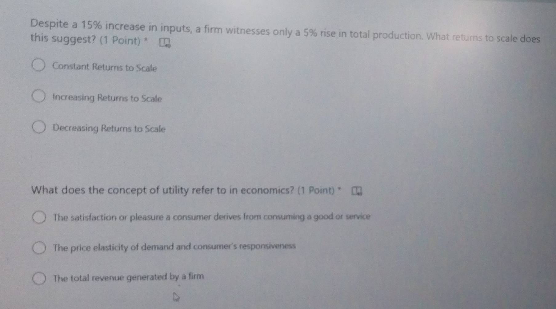 Despite a 15% increase in inputs, a firm witnesses only a 5% rise in total production. What returns to scale does
this suggest? (1 Point) *
Constant Returns to Scale
Increasing Returns to Scale
Decreasing Returns to Scale
What does the concept of utility refer to in economics? (1 Point) "
The satisfaction or pleasure a consumer derives from consuming a good or service
The price elasticity of demand and consumer's responsiveness
The total revenue generated by a firm