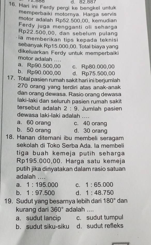 12.688 d. 82.887
16. Hari ini Ferdy pergi ke bengkel untuk
memperbaiki motornya. Harga servis
motor adalah Rp52.500,00, kemudian
Ferdy juga mengganti oli seharga
Rp22.500,00, dan sebelum pulang
ia memberikan tips kepada teknisi
sebanyak Rp15.000,00. Total biaya yang
dikeluarkan Ferdy untuk memperbaiki
motor adalah ....
a. Rp90.500,00 c. Rp80.000,00
b. Rp90.000,00 d. Rp75.500,00
17. Total pasien rumah sakit hari ini berjumlah
270 orang yang terdiri atas anak-anak
dan orang dewasa. Rasio orang dewasa
laki-laki dan seluruh pasien rumah sakit
tersebut adalah 2:9. Jumlah pasien
dewasa laki-laki adalah __
a. 60 orang c. 40 orang
b. 50 orang d. 30 orang
18. Hanan ditemani ibu membeli seragam
sekolah di Toko Serba Ada. la membeli
tiga buah kemeja putih seharga
Rp195.000,00. Harga satu kemeja
putih jika dinyatakan dalam rasio satuan
adalah ....
a. 1:195.000 C. 1:65.000
b. 1:97.500 d. 1:48.750
19. Sudut yang besarnya lebih dari 180° □ i an
kurang dari 360° adalah ....
a. sudut lancip c. sudut tumpul
b. sudut siku-siku d. sudut refleks