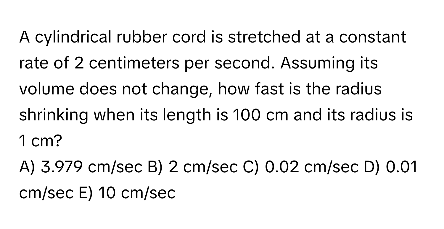 A cylindrical rubber cord is stretched at a constant rate of 2 centimeters per second. Assuming its volume does not change, how fast is the radius shrinking when its length is 100 cm and its radius is 1 cm?

A) 3.979 cm/sec B) 2 cm/sec C) 0.02 cm/sec D) 0.01 cm/sec E) 10 cm/sec