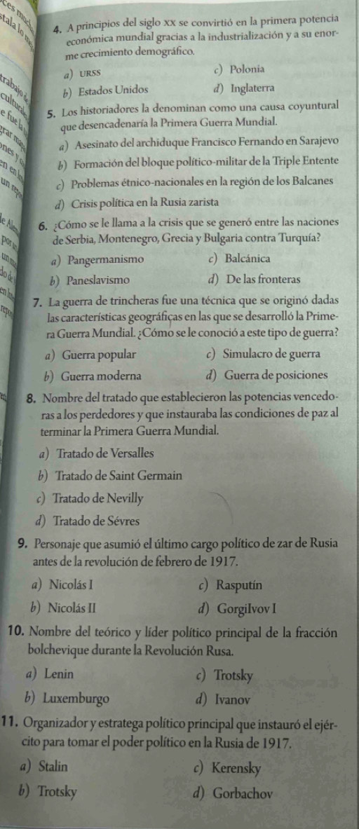 es  mu
4. A principios del siglo xx se convirtió en la primera potencia
cala lo n económica mundial gracias a la industrialización y a su enor-
_
me crecimiento demográfico.
a) Urss c) Polonia
rabajo b) Estados Unidos d) Inglaterra
ultural 5. Los historiadores la denominan como una causa coyuntural
que desencadenaría la Primera Guerra Mundial.
e fue la car máy a) Asesinato del archiduque Francisco Fernando en Sarajevo
nes y f) Formación del bloque político-militar de la Triple Entente
n enk un c) Problemas étnico-nacionales en la región de los Balcanes
d) Crisis política en la Rusia zarista
eAle 6. ¿Cómo se le llama a la crisis que se generó entre las naciones
porie
de Serbia, Montenegro, Grecia y Bulgaria contra Turquía?
unme a) Pangermanismo c) Balcánica
lod
b) Paneslavismo d) De las fronteras
7. La guerra de trincheras fue una técnica que se originó dadas
repo
las características geográficas en las que se desarrolló la Prime-
ra Guerra Mundial. ¿Cómo se le conoció a este tipo de guerra?
a Guerra popular c) Simulacro de guerra
b) Guerra moderna d) Guerra de posiciones
8. Nombre del tratado que establecieron las potencias vencedo-
ras a los perdedores y que instauraba las condiciones de paz al
terminar la Primera Guerra Mundial.
a) Tratado de Versalles
b) Tratado de Saint Germain
c) Tratado de Nevilly
d) Tratado de Sévres
9. Personaje que asumió el último cargo político de zar de Rusia
antes de la revolución de febrero de 1917.
a) Nicolás I c) Rasputín
b) Nicolás II d) GorgiIvov I
10. Nombre del teórico y líder político principal de la fracción
bolchevique durante la Revolución Rusa.
a) Lenin c)Trotsky
b) Luxemburgo d) Ivanov
11. Organizador y estratega político principal que instauró el ejér-
cito para tomar el poder político en la Rusia de 1917.
a) Stalin c) Kerensky
b) Trotsky d) Gorbachov