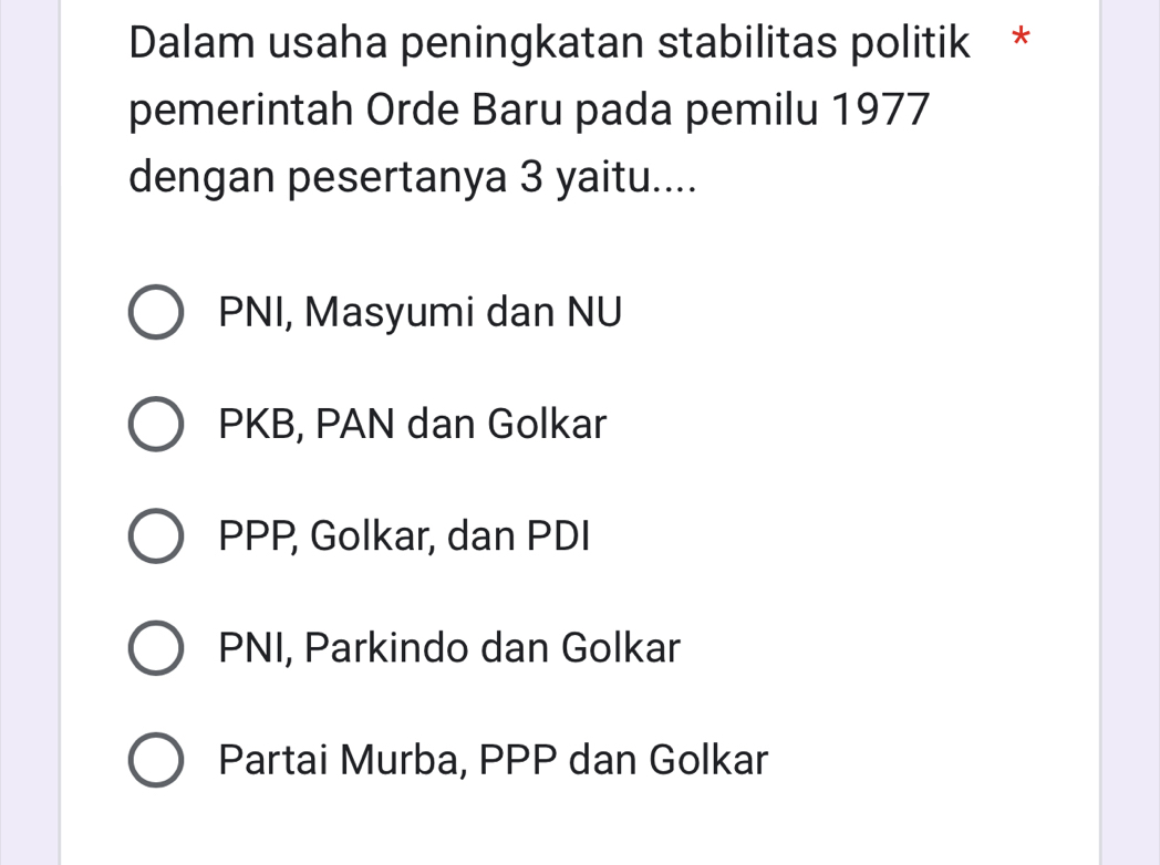 Dalam usaha peningkatan stabilitas politik *
pemerintah Orde Baru pada pemilu 1977
dengan pesertanya 3 yaitu....
PNI, Masyumi dan NU
PKB, PAN dan Golkar
PPP, Golkar, dan PDI
PNI, Parkindo dan Golkar
Partai Murba, PPP dan Golkar