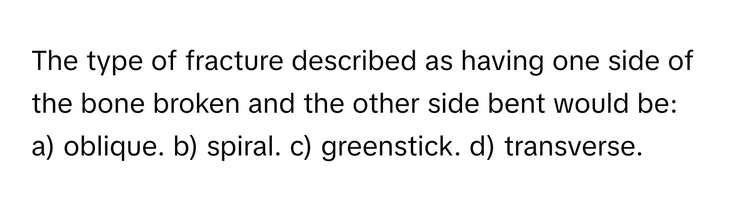 The type of fracture described as having one side of the bone broken and the other side bent would be:

a) oblique. b) spiral. c) greenstick. d) transverse.