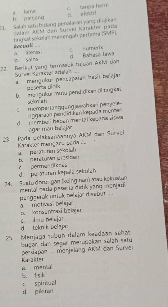 a. lama c. tanpa henti
b. panjang d. efektif
21. Salah satu bidang penalaran yang diujikan
dalam AKM dan Survei Karakter pada
tingkat sekolah menengah pertama (SMP),
kecuali
a. literasi c. numerik
b. sains d. Bahasa Jawa
22. Berikut yang termasuk tujuan AKM dan
Survei Karakter adalah ....
a. mengukur pencapaian hasil belajar
peserta didik
b. mengukur mutu pendidikan di tingkat
sekolah
c. mempertanggungjawabkan penyele-
nggaraan pendidikan kepada menteri
d. memberi beban mental kepada siswa
agar mau belajar
23. Pada pelaksanaannya AKM dan Survei
Karakter mengacu pada ....
a. peraturan sekolah
b. peraturan presiden
c. permendiknas
d. peraturan kepala sekolah
24. Suatu dorongan (keinginan) atau kekuatan
mental pada peserta didik yang menjadi
penggerak untuk belajar disebut ....
a. motivasi belajar
b. konsentrasi belajar
c. ilmu belajar
d. teknik belajar
25. Menjaga tubuh dalam keadaan sehat,
bugar, dan segar merupakan salah satu
persiapan ... menjelang AKM dan Survei
Karakter.
a. mental
b. fisik
c. spiritual
d. pikiran