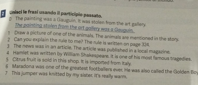 Unisci le frasi usando il participio passato. 
0 The painting was a Gauguin. It was stolen from the art gallery. 
The painting stolen from the art gallery was a Gauguin. 
1 Draw a picture of one of the animals. The animals are mentioned in the story. 
2 Can you explain the rule to me? The rule is written on page 324. 
3 The news was in an article. The article was published in a local magazine. 
4 Hamlet was written by William Shakespeare. It is one of his most famous tragedies. 
5 Citrus fruit is sold in this shop. It is imported from Italy. 
6 Maradona was one of the greatest footballers ever. He was also called the Golden Boy 
7 This jumper was knitted by my sister. It's really warm.