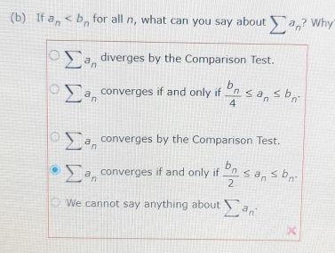 If a_n for all n, what can you say about sumlimits a_n ? Why
sumlimits a_n diverges by the Comparison Test.
sumlimits a_n converges if and only if frac b_n4≤ a_n≤ b_n.
sumlimits a_n converges by the Comparison Test.
sumlimits a_n converges if and only if frac b_n2≤ a_n≤ b_n.
We cannot say anything about sumlimits a_n·
X