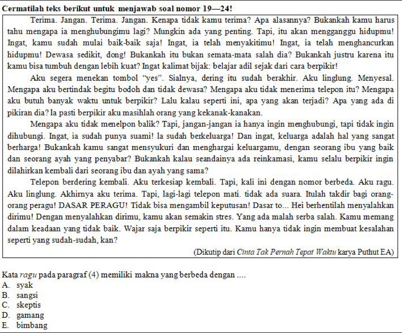 Cermatilah teks berikut untuk menjawab soal nomor 19—24!
Terima. Jangan. Terima. Jangan. Kenapa tidak kamu terima? Apa alasannya? Bukankah kamu harus
tahu mengapa ia menghubungimu lagi? Mungkin ada yang penting. Tapi, itu akan mengganggu hidupmu!
Ingat, kamu sudah mulai baik-baik saja! Ingat, ia telah menyakitimu! Ingat, ia telah menghancurkan
hidupmu! Dewasa sedikit, dong! Bukankah itu bukan semata-mata salah dia? Bukankah justru karena itu
kamu bisa tumbuh dengan lebih kuat? Ingat kalimat bijak: belajar adil sejak dari cara berpikir!
Aku segera menekan tombol “yes”. Sialnya, dering itu sudah berakhir. Aku linglung. Menyesal.
Mengapa aku bertindak begitu bodoh dan tidak dewasa? Mengapa aku tidak menerima telepon itu? Mengapa
aku butuh banyak waktu untuk berpikir? Lalu kalau seperti ini, apa yang akan terjadi? Apa yang ada di
pikiran dia? la pasti berpikir aku masihlah orang yang kekanak-kanakan.
Mengapa aku tidak menelpon balik? Tapi, jangan-jangan ia hanya ingin menghubungi, tapi tidak ingin
dihubungi. Ingat, ia sudah punya suami! la sudah berkeluarga! Dan ingat, keluarga adalah hal yang sangat
berharga! Bukankah kamu sangat mensyukuri dan menghargai keluargamu, dengan seorang ibu yang baik
dan seorang ayah yang penyabar? Bukankah kalau seandainya ada reinkamasi, kamu selalu berpikir ingin
dilahirkan kembali dari seorang ibu dan ayah yang sama?
Telepon berdering kembali. Aku terkesiap kembali. Tapi, kali ini dengan nomor berbeda. Aku ragu.
Aku linglung. Akhirnya aku terima. Tapi, lagi-lagi telepon mati. tidak ada suara. Itulah takdir bagi orang-
orang peragu! DASAR PERAGU! Tidak bisa mengambil keputusan! Dasar to... Hei berhentilah menyalahkan
dirimu! Dengan menyalahkan dirimu, kamu akan semakin stres. Yang ada malah serba salah. Kamu memang
dalam keadaan yang tidak baik. Wajar saja berpikir seperti itu. Kamu hanya tidak ingin membuat kesalahan
seperti yang sudah-sudah, kan?
(Dikutip dari Cinta Tak Pernah Tepat Waktu karya Puthut EA)
Kata rágu pada paragraf (4) memiliki makna yang berbeda dengan ....
A. syak
B. sangsi
C. skeptis
D. gamang
E. bimbang