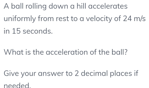 A ball rolling down a hill accelerates 
uniformly from rest to a velocity of 24 m/s
in 15 seconds. 
What is the acceleration of the ball? 
Give your answer to 2 decimal places if 
needed.