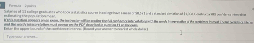 Formula 2 points 
Salaries of 11 college graduates who took a statistics course in college have a mean of $8,691 and a standard deviation of $1,308. Construct a 98% confdence interval for 
estimating the population mean. 
lf this question appears on an exam. the instructor will be grading the full confidence interval along with the wordy interpretation of the confdence interval. The full confidence interval 
and the wordy interpretation must appear on the PDF described in question #1 on the exam. 
Enter the upper bound of the confidence interval. (Round your answer to nearest whole dollar.) 
Type your answer...