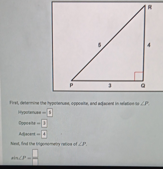 First, determine the hypotenuse, opposite, and adjacent in relation to ∠ P. 
Hypotenuse =boxed 5
Opposite =3
Adjacent =4
Next, find the trigonometry ratios of ∠ P,
sin ∠ P= □ /□  