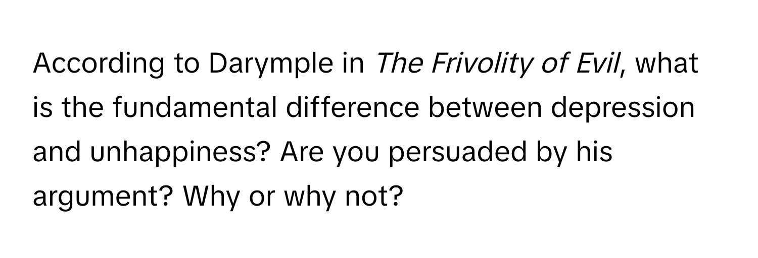 According to Darymple in *The Frivolity of Evil*, what is the fundamental difference between depression and unhappiness? Are you persuaded by his argument? Why or why not?