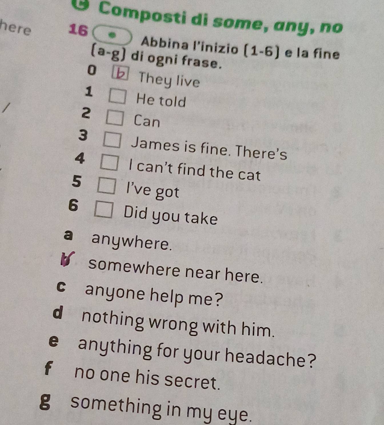 Composti di some, any, no 
here 16 
Abbina l'inizio (1-6) e la fine 
(a-g) di ogni frase.
0 b They live
1
He told
2
Can
3
James is fine. There's
4
I can’t find the cat
5
I've got
6
Did you take 
a anywhere. 
somewhere near here. 
c anyone help me? 
d nothing wrong with him. 
e anything for your headache? 
f no one his secret. 
g something in my eye.