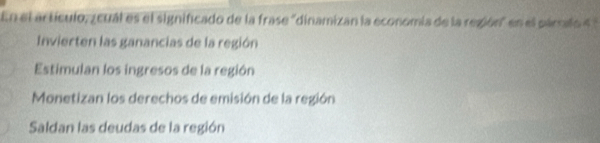 En el artículo, zcual es el significado de la frase "dinamizan la economia de la región" en el párrafo 4
Invierten las ganancias de la región
Estimulan los ingresos de la región
Monetizan los derechos de emisión de la región
Saldan las deudas de la región