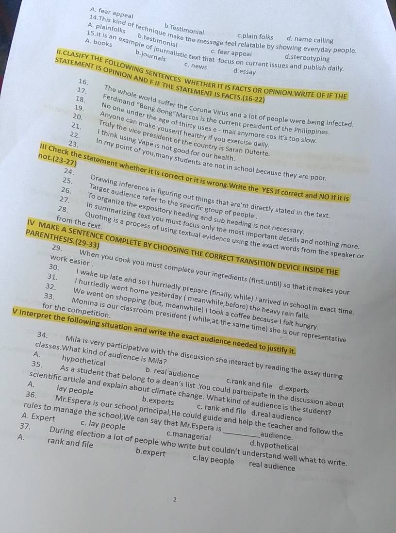 A. fear appeal b.Testimonial
A. plainfolks b.testimonial
14.This kind of technique make the message feel relatable by showing everyday people
c.plain folks d. name calling
A. books 15.it is an example of journalistic text that focus on current issues and publish daily
c. fear appeal d.stereotyping
b.journals
c. news d.essay
IICLASIFY THE FOLLOWING SENTENCES WHETHER IT IS FACTS OR OPINION.WRITE OF IF THE
STATEMENT IS OPINION AND F IF THE STATEMENT IS FACTS.(16-22
16.
The whole world suffer the Corona Virus and a lot of people were being infected
17. Ferdinand “Bong Bong”Marcos is the current president of the Philippines
18. No one under the age of thirty uses e - mail anymore cos it's too slow
21.
19. Anyone can make youserlf healthy if you exercise daily
22.
20. Truly the vice president of the country is Sarah Duterte
23.
l think using Vape is not good for our health
not (23-27)
In my point of you,many students are not in school because they are poor
IIl Check the statement whether it is correct or it is wrong.Write the YES if correct and NO if it is
24. Drawing inference is figuring out things that are’nt directly stated in the text
25. Target audience refer to the specific group of people
26. To organize the expository heading and sub heading is not necessary
from the text.
27. In summarizing text you must focus only the most important details and nothing more
28. Quoting is a process of using textual evidence using the exact words from the speaker or
V MAKE A SENTENCE COMPLETE BY CHOOSING THE CORRECT TRANSITION DEVICE INSIDE THE
work easier .
PARENTHESIS. (29-33) 29. When you cook you must complete your ingredients (first.until) so that it makes your
30. I wake up late and so I hurriedly prepare (finally, while) I arrived in school in exact time.
31. I hurriedly went home yesterday ( meanwhile,before) the heavy rain falls
32. We went on shopping (but, meanwhile) I took a coffee because I felt hungry
for the competition.
33. Monina is our classroom president ( while,at the same time) she is our representative
V Interpret the following situation and write the exact audience needed to justify it.
classes.What kind of audience is Mila?
34. Mila is very participative with the discussion she interact by reading the essay during
A. hypothetical b. real audience
35. As a student that belong to a dean’s list .You could participate in the discussion about
c.rank and file d.experts
scientific article and explain about climate change. What kind of audience is the student?
A. lay people b.experts c. rank and file d.real audience
36. Mr.Espera is our school principal,He could guide and help the teacher and follow the
rules to manage the school,We can say that Mr.Espera is
A. Expert c. lay people c.managerial audience.
37. During election a lot of people who write but couldn’t understand well what to write.
d.hypothetical
A. rank and file b.expert c.lay people real audience
2