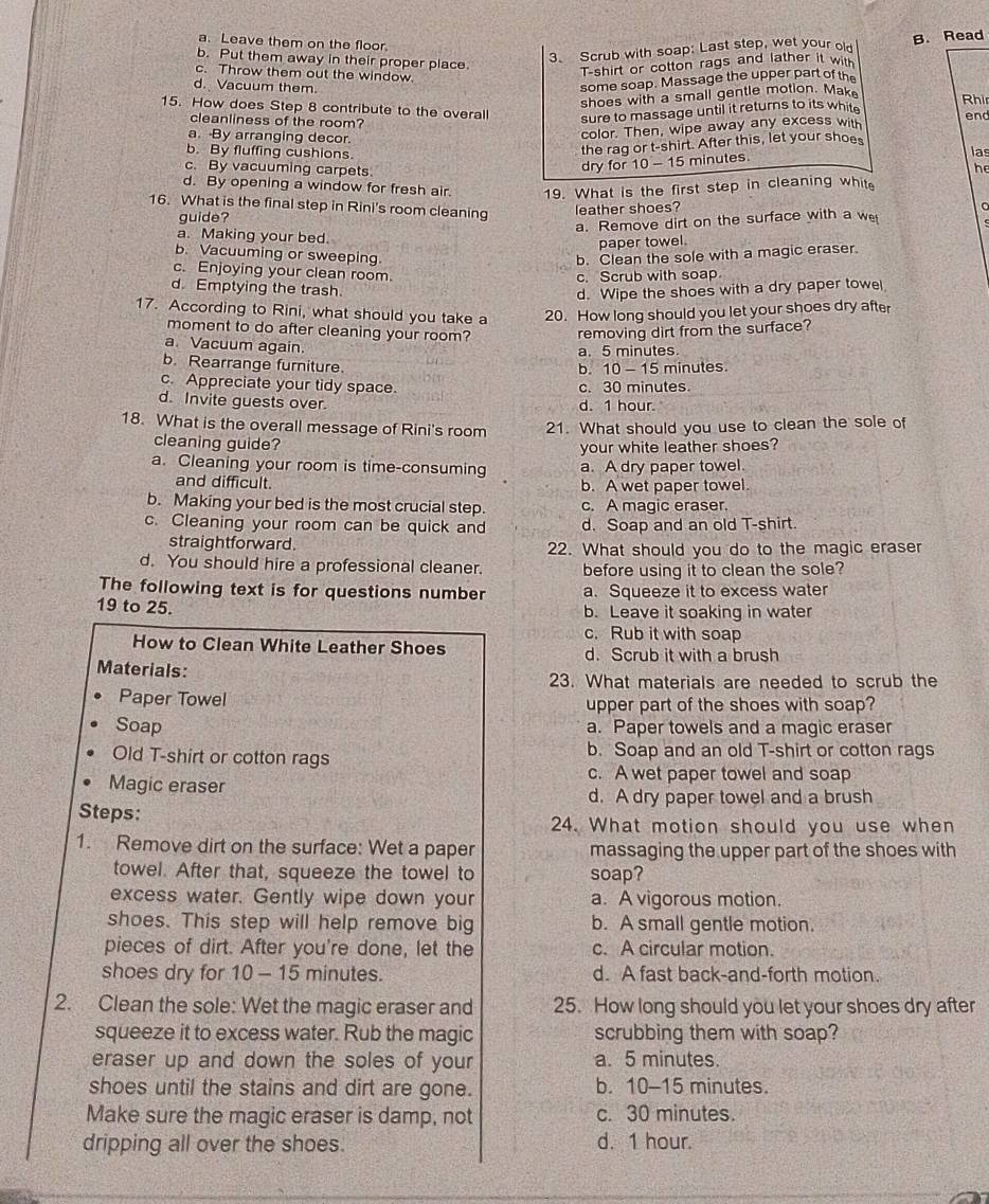 a. Leave them on the floor.
b. Put them away in their proper place.
3. Scrub with soap: Last step, wet your old B. Read
c. Throw them out the window.
T-shirt or cotton rags and lather it with
some soap. Massage the upper part of the
d. Vacuum them. Rhir
shoes with a small gentle motion. Mak
15. How does Step 8 contribute to the overall end
sure to massage until it returns to its whit 
color. Then, wipe away any excess with
cleanliness of the room? las
a. By arranging decor.
b. By fluffing cushions.
the rag or t-shirt. After this, let your shoes
c. By vacuuming carpets
dry for 10 - 15 minutes.
he
d. By opening a window for fresh air. 19. What is the first step in cleaning whit
16. What is the final step in Rini's room cleaning
guide? leather shoes?
a. Remove dirt on the surface with a we
a. Making your bed.
paper towel.
b. Vacuuming or sweeping b. Clean the sole with a magic eraser.
c. Enjoying your clean room.
c. Scrub with soap
d. Emptying the trash.
d. Wipe the shoes with a dry paper towe
17. According to Rini, what should you take a 20. How long should you let your shoes dry after
moment to do after cleaning your room? removing dirt from the surface?
a. Vacuum again.
a. 5 minutes.
b. Rearrange furniture. minutes
b. 10-15
c. Appreciate your tidy space. c. 30 minutes.
d. Invite guests over.
d. 1 hour.
18. What is the overall message of Rini's room 21. What should you use to clean the sole of
cleaning guide?
your white leather shoes?
a. Cleaning your room is time-consuming a. A dry paper towel
and difficult. b. A wet paper towel
b. Making your bed is the most crucial step. c. A magic eraser.
c. Cleaning your room can be quick and d. Soap and an old T-shirt.
straightforward. 22. What should you do to the magic eraser
d. You should hire a professional cleaner. before using it to clean the sole?
The following text is for questions number a. Squeeze it to excess water
19 to 25. b. Leave it soaking in water
c. Rub it with soap
How to Clean White Leather Shoes d. Scrub it with a brush
Materials:
23. What materials are needed to scrub the
Paper Towel upper part of the shoes with soap?
Soap a. Paper towels and a magic eraser
Old T-shirt or cotton rags b. Soap and an old T-shirt or cotton rags
c. A wet paper towel and soap
Magic eraser d. A dry paper towel and a brush
Steps: 24. What motion should you use when
1. Remove dirt on the surface: Wet a paper massaging the upper part of the shoes with
towel. After that, squeeze the towel to soap?
excess water. Gently wipe down your a. A vigorous motion.
shoes. This step will help remove big b. A small gentle motion
pieces of dirt. After you're done, let the c. A circular motion.
shoes dry for 10 - 15 minutes. d. A fast back-and-forth motion.
2. Clean the sole: Wet the magic eraser and 25. How long should you let your shoes dry after
squeeze it to excess water. Rub the magic scrubbing them with soap?
eraser up and down the soles of your a. 5 minutes.
shoes until the stains and dirt are gone. b. 10-15 minutes.
Make sure the magic eraser is damp, not c. 30 minutes.
dripping all over the shoes. d. 1 hour.