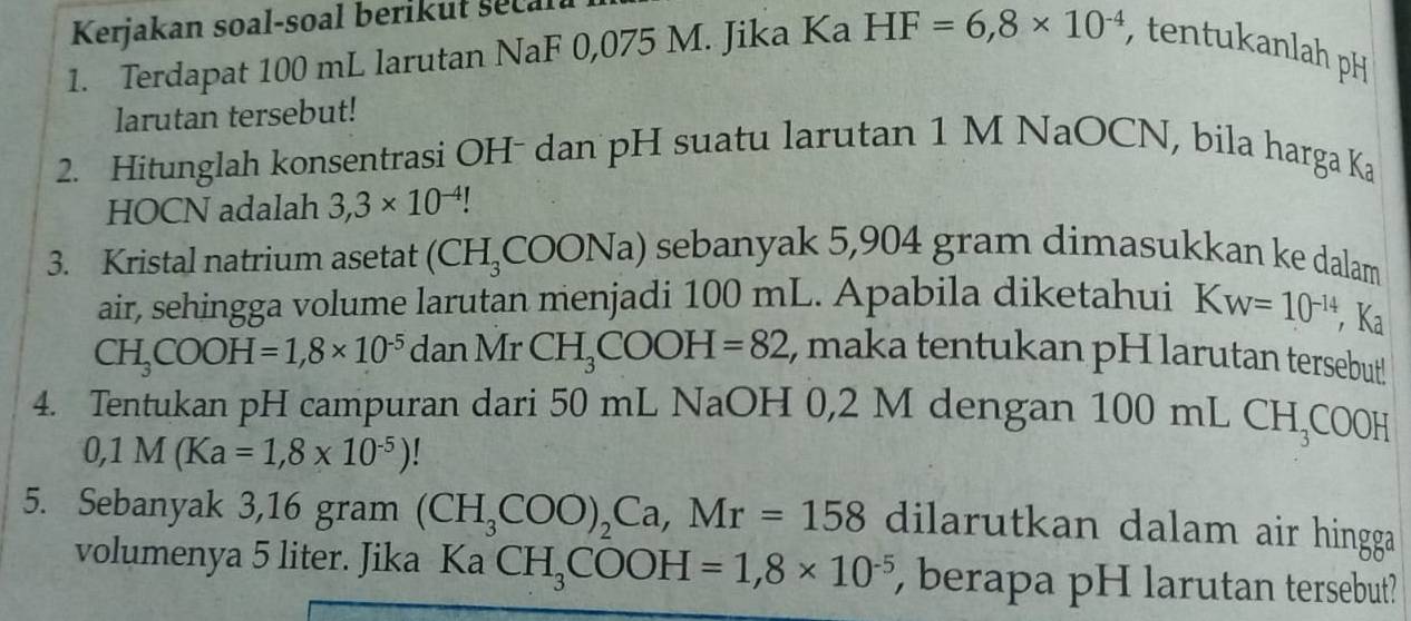 Kerjakan soal-soal berikut seca 
1. Terdapat 100 mL larutan NaF 0,075 M. Jika Ka HF=6,8* 10^(-4) , tentukanlah pH 
larutan tersebut! 
2. Hitunglah konsentrasi OH- dan pH suatu larutan 1 M NaOCN, bila harga Ka 
HOCN adalah 3,3* 10^(-4)!
3. Kristal natrium asetat (CH_3COONa) sebanyak 5,904 gram dimasukkan ke dalam 
air, sehingga volume larutan menjadi 100 mL. Apabila diketahui Kw=10^(-14) , Ka
CH_3COOH=1,8* 10^(-5) danMrCH_3COOH=82 , maka tentukan pH larutan tersebut! 
4. Tentukan pH campuran dari 50 mL NaOH 0,2 M dengan 1 00mLCH_3COOH
0,1M(Ka=1,8* 10^(-5))
5. Sebanyak 3,16 gram (CH_3COO)_2Ca, Mr=158 dilarutkan dalam air hingga 
volumenya 5 liter. Jika Ka CH_3COOH=1,8* 10^(-5) berapa pH larutan tersebut?