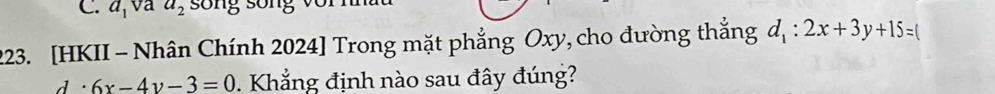 C. a, va a_2 sống sống với nnu
223. [HKII - Nhân Chính 2024] Trong mặt phẳng Oxy, cho đường thắng d_1:2x+3y+15=(
d . 6x-4y-3=0 Khẳng định nào sau đây đúng?