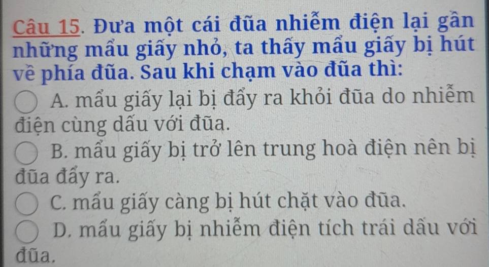 Đưa một cái đũa nhiễm điện lại gần
những mẩu giấy nhỏ, ta thấy mẩu giấy bị hút
về phía đũa. Sau khi chạm vào đũa thì:
A. mẩu giấy lại bị đẩy ra khỏi đũa do nhiễm
điện cùng dấu với đũa.
B. mẩu giấy bị trở lên trung hoà điện nên bị
đūa đẩy ra.
C. mẫu giấy càng bị hút chặt vào đũa.
D. mấu giấy bị nhiễm điện tích trái dấu với
đũa.