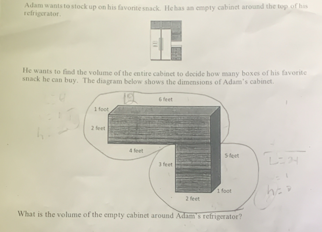 Adam wants to stock up on his favorite snack. He has an empty cabinet around the top of his 
refrigerator. 
He wants to find the volume of the entire cabinet to decide how many boxes of his favorite 
snack he can buy. The diagram below shows the dimensions of Adam’s cabinet.
6 feet
1 foot
2 feet
4 feet
5 feet
3 feet
1 foot
2 feet
What is the volume of the empty cabinet around Adam's refrigerator?