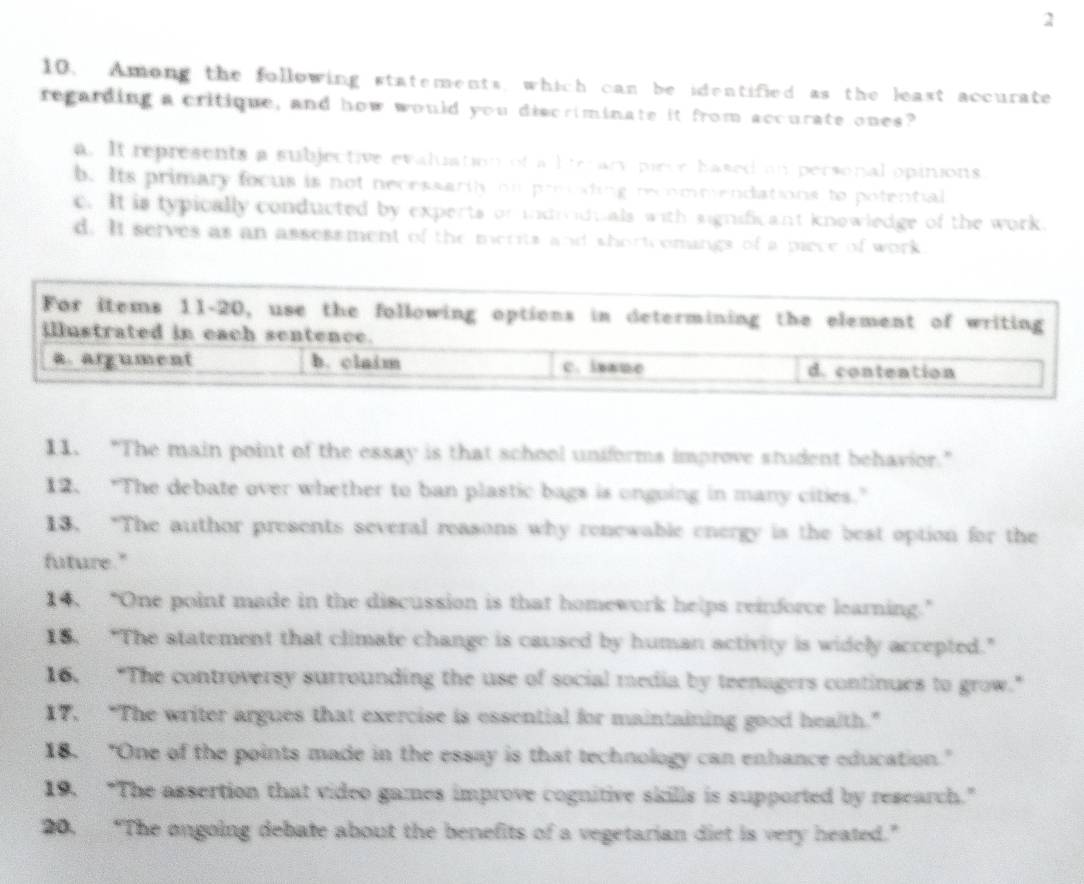 2
10. Among the following statements, which can be identified as the least accurate
regarding a critique, and how would you discriminate it from accurate ones?
a. It represents a subjective evaluation of a lte ary pirce hased an personal opinions
b. Its primary focus is not necessarily on preeating recommendations to potential
c. It is typically conducted by experts or indmidtals with significant knowledge of the work.
d. It serves as an assessment of the merits and short omings of a piece of work
For items 11-20, use the following options in determining the element of writing
illustrated in each sentence.
a. argument b. claim c. isaue d. contention
11. “The main point of the essay is that school uniforms improve student behavior."
12. "The debate over whether to ban plastic bags is ongoing in many cities."
13. “The author presents several reasons why renewable energy is the best option for the
future."
14. “One point made in the discussion is that homework helps reinforce learning.”
18. “The statement that climate change is caused by human activity is widely accepted.”
16, "The controversy surrounding the use of social media by teenagers continues to grow."
17. “The writer argues that exercise is essential for maintaining good health.”
18. "One of the points made in the essay is that technology can enhance education."
19. “The assertion that video games improve cognitive skills is supported by research.”
20. “The ongoing debate about the benefits of a vegetarian diet is very heated.”