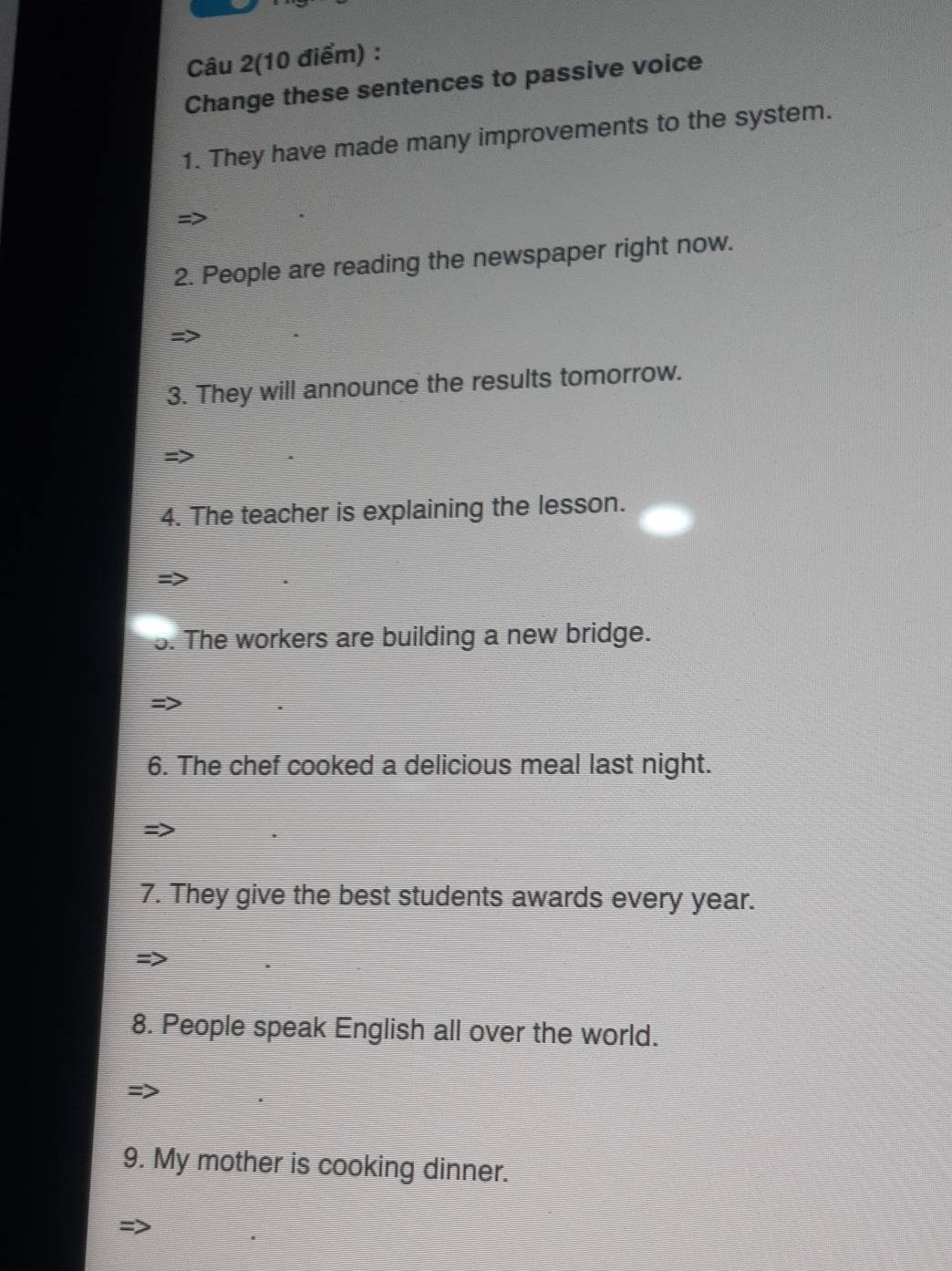 Câu 2(10 điểm) : 
Change these sentences to passive voice 
1. They have made many improvements to the system. 
2. People are reading the newspaper right now. 
3. They will announce the results tomorrow. 
4. The teacher is explaining the lesson. 
5. The workers are building a new bridge. 
6. The chef cooked a delicious meal last night. 
7. They give the best students awards every year. 
8. People speak English all over the world. 
9. My mother is cooking dinner.