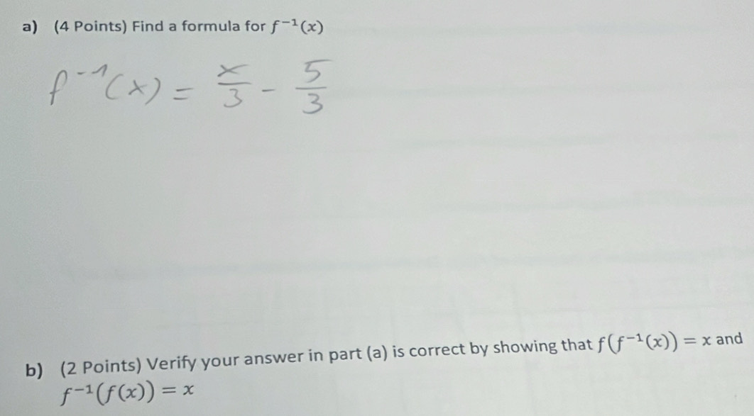 Find a formula for f^(-1)(x)
b) (2 Points) Verify your answer in part (a) is correct by showing that f(f^(-1)(x))=x and
f^(-1)(f(x))=x