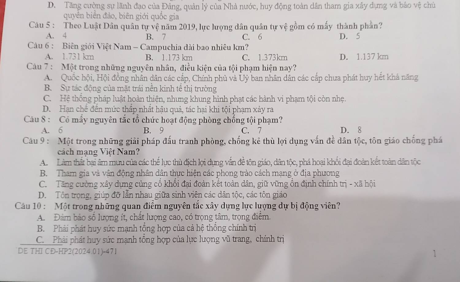 D. Tăng cường sự lãnh đạo của Đảng, quản lý của Nhà nước, huy động toàn dân tham gia xây dựng và bảo vệ chủ
quyền biển đảo, biên giới quốc gia
Câu 5 : Theo Luật Dân quân tự vệ năm 2019, lực lượng dân quân tự vệ gồm có mấy thành phần?
A. 4 B. 7 C. 6 D. 5
Câu 6 : Biên giới Việt Nam - Campuchia dài bao nhiêu km?
A. 1.731 km B. 1.173 km C. 1.373km D. 1.137 km
Câu 7 : Một trong những nguyên nhân, điều kiện của tội phạm hiện nay?
A. Quốc hội, Hội đồng nhân dân các cấp, Chính phủ và Ủỷ ban nhân dân các cấp chưa phát huy hết khả năng
B. Sự tác động của mặt trái nền kinh tế thị trường
C. Hệ thống pháp luật hoàn thiện, nhưng khung hình phạt các hành vi phạm tội còn nhẹ.
D. Hạn chế đền mức thấp nhất hậu quả, tác hại khi tội phạm xảy ra
Câu 8 : Có mấy nguyên tắc tổ chức hoạt động phòng chống tội phạm?
A. 6 B. 9 C. 7 D. 8
Câu 9 : Một trong những giải pháp đấu tranh phòng, chống kẻ thù lợi dụng vấn đề dân tộc, tôn giáo chống phá
cách mạng Việt Nam?
A.  Làm thất bại âm mưu của các thế lực thủ địch lợi dụng vấn đề tôn giáo, dân tộc, phá hoại khối đại đoàn kết toàn dân tộc
B. Tham gia và vận động nhân dân thực hiện các phong trào cách mạng ở địa phương
C. Tăng cường xây dựng củng cổ khối đại đoàn kết toàn dân, giữ vững ổn định chính trị - xã hội
D. Tôn trọng, giúp đỡ lẫn nhau giữa sinh viên các dân tộc, các tôn giáo
Câu 10 : Một trong những quan điểm nguyên tắc xây dựng lực lượng dự bị động viên?
A. Đàm bảo số lượng ít, chất lượng cao, có trọng tâm, trọng điểm.
B. Phải phát huy sức mạnh tổng hợp của cả hệ thống chính trị
C. Phải phát huy sức mạnh tổng hợp của lực lượng vũ trang, chính trị
DE THI CĐ-HP2(2024.01)-47I 1