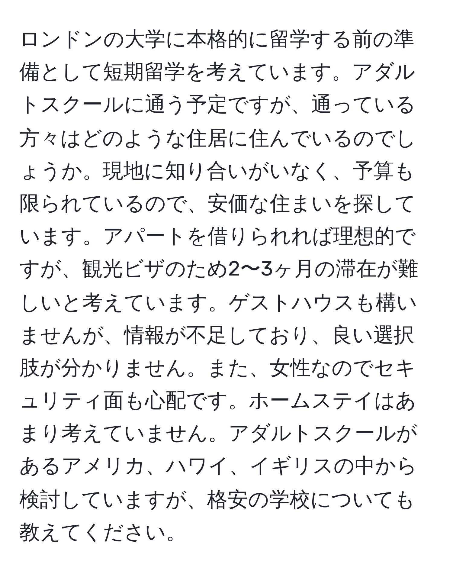 ロンドンの大学に本格的に留学する前の準備として短期留学を考えています。アダルトスクールに通う予定ですが、通っている方々はどのような住居に住んでいるのでしょうか。現地に知り合いがいなく、予算も限られているので、安価な住まいを探しています。アパートを借りられれば理想的ですが、観光ビザのため2〜3ヶ月の滞在が難しいと考えています。ゲストハウスも構いませんが、情報が不足しており、良い選択肢が分かりません。また、女性なのでセキュリティ面も心配です。ホームステイはあまり考えていません。アダルトスクールがあるアメリカ、ハワイ、イギリスの中から検討していますが、格安の学校についても教えてください。