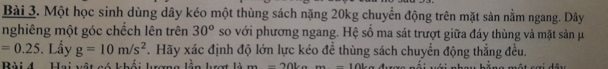 Một học sinh dùng dây kéo một thùng sách nặng 20kg chuyển động trên mặt sản nằm ngang. Dây 
nghiêng một góc chếch lên trên 30^o so với phương ngang. Hệ số ma sát trượt giữa đáy thùng và mặt sản μ
=0.25. Lấy g=10m/s^2 F. Hãy xác định độ lớn lực kéo để thùng sách chuyển động thẳng đều. 
Bài 4 Hoi hất oé khếi hoaa lên
m=20kg