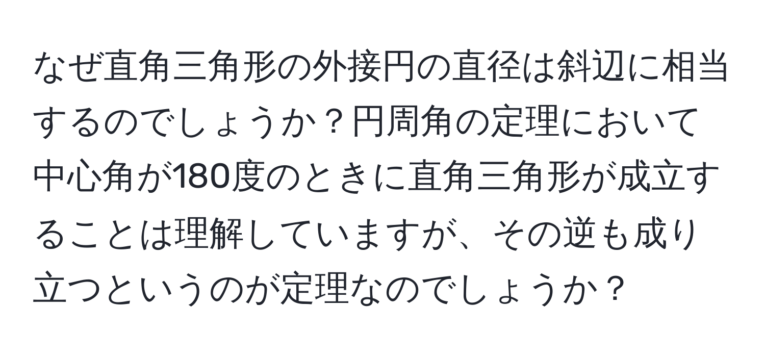 なぜ直角三角形の外接円の直径は斜辺に相当するのでしょうか？円周角の定理において中心角が180度のときに直角三角形が成立することは理解していますが、その逆も成り立つというのが定理なのでしょうか？