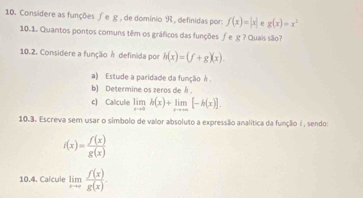 Considere as funções ∫e g, de domínio R, definidas por: f(x)=|x| e g(x)=x^2
10.1. Quantos pontos comuns têm os gráficos das funções ∫e g ? Quais são? 
10.2. Considere a função ½ definida por h(x)=(f+g)(x). 
a) Estude a paridade da função / 
b) Determine os zeros de / ， 
c) Calcule limlimits _xto 0h(x)+limlimits _xto +∈fty [-h(x)]. 
10.3. Escreva sem usar o símbolo de valor absoluto a expressão analítica da função 7 , sendo:
i(x)= f(x)/g(x) 
10.4. Calcule limlimits _xto a f(x)/g(x) .