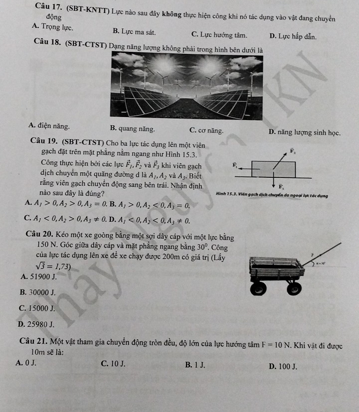 (SBT-KNTT) Lực nào sau đây không thực hiện công khi nó tác dụng vào vật đang chuyền
động
A. Trọng lực. B. Lực ma sát. C. Lực hướng tâm. D. Lực hấp dẫn.
Câu 18. (SBT-CTST) Dạng năng lượng không phải
A. điện năng. B. quang năng. C. cơ năng. D. năng lượng sinh học.
Câu 19. (SBT-CTST) Cho ba lực tác dụng lên một viên
gạch đặt trên mặt phẳng nằm ngang như Hình 15.3.
Công thực hiện bởi các lực vector F_1,vector F_2 và vector F_3 khi viên gạch
dịch chuyển một quãng đường d là A_1,A_2 và A_3. Biết
rằng viên gạch chuyển động sang bên trái. Nhận định
nào sau đây là đúng? Hình 15.3. Viên gạch dịch chuyển do ngoại lực tác dụng
A. A_1>0,A_2>0,A_3=0. B. A_1>0,A_2<0,A_3=0.
C. A_1<0,A_2>0,A_3!= 0. D, A_1<0,A_2<0,A_3!= 0.
Câu 20. Kéo một xe goòng bằng một sợi dây cáp với một lực bằng
150 N. Góc giữa dây cáp và mặt phẳng ngang bằng 30°. Công
của lực tác dụng lên xe đề xe chạy được 200m có giá trị (Lấy
sqrt(3)=1,73)
A. 51900 J.
B. 30000 J.
C. 15000 J.
D. 25980 J.
Câu 21. Một vật tham gia chuyển động tròn đều, độ lớn của lực hướng tâm F=10N.Khi vật đi được
10m sẽ là:
A. 0 J. C. 10 J. B. 1 J. D. 100 J.