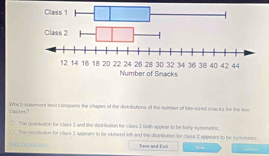 Which statement best compares the shapes of the distributions of the number of bite-sized snacks for the two
classes?
The distribution for class 1 and the distribution for class 2 both appear to be fairly symmetric.
The distribution for class 1 appears to be skewed left and the distribution for class 2 appears to be symmetric.
Mark thy and retur Save and Exit Nea Sabind