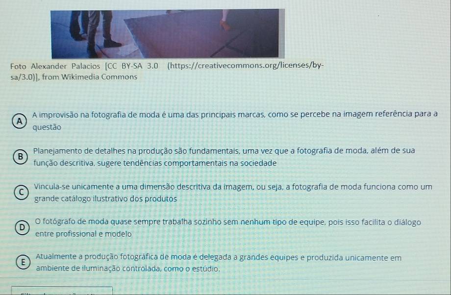 Foto Alexander Palacios [CC BY-SA 3.0 (https://creativecommons.org/licenses/by-
sa/3.0)], from Wikimedia Commons
A improvisão na fotografia de moda é uma das principais marcas, como se percebe na imagem referência para a
A
questão
B Planejamento de detalhes na produção são fundamentais, uma vez que a fotografia de moda, além de sua
função descritiva, sugere tendências comportamentais na sociedade
Vincula-se unicamente a uma dimensão descritiva da îmagem, ou seja, a fotografia de moda funciona como um
C
grande catálogo ilustrativo dos produtos
D O fotógrafo de moda quase sempre trabalha sozinho sem nenhum tipo de equipe, pois isso facilita o diálogo
entre profissional e modelo
E
Atualmente a produção fotográfica de moda é delegada a grandes equipes e produzida unicamente em
ambiente de iluminação controlada, como o estúdio.