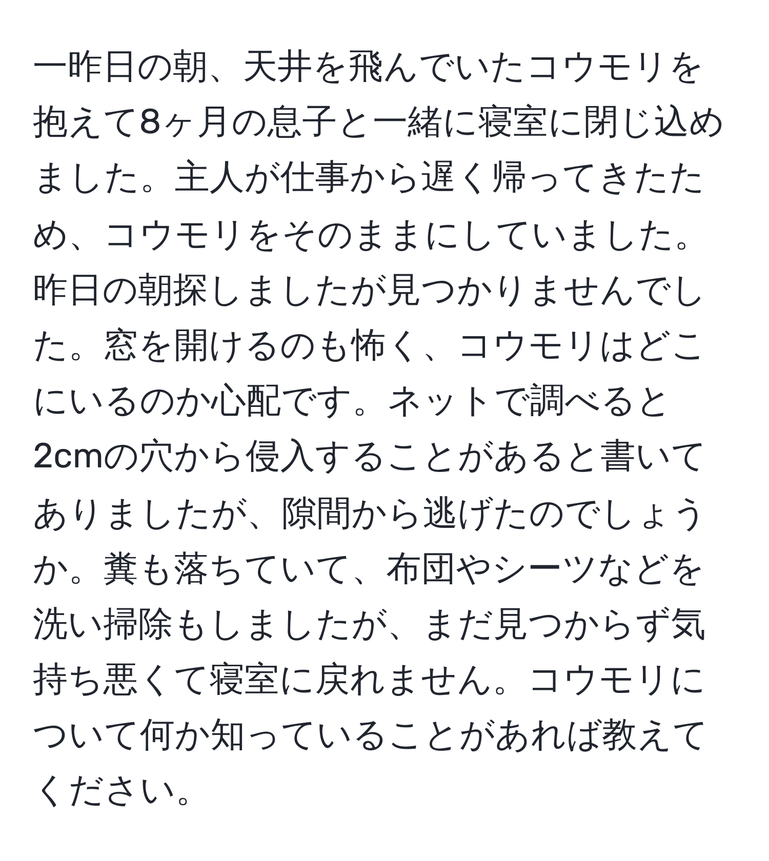 一昨日の朝、天井を飛んでいたコウモリを抱えて8ヶ月の息子と一緒に寝室に閉じ込めました。主人が仕事から遅く帰ってきたため、コウモリをそのままにしていました。昨日の朝探しましたが見つかりませんでした。窓を開けるのも怖く、コウモリはどこにいるのか心配です。ネットで調べると2cmの穴から侵入することがあると書いてありましたが、隙間から逃げたのでしょうか。糞も落ちていて、布団やシーツなどを洗い掃除もしましたが、まだ見つからず気持ち悪くて寝室に戻れません。コウモリについて何か知っていることがあれば教えてください。