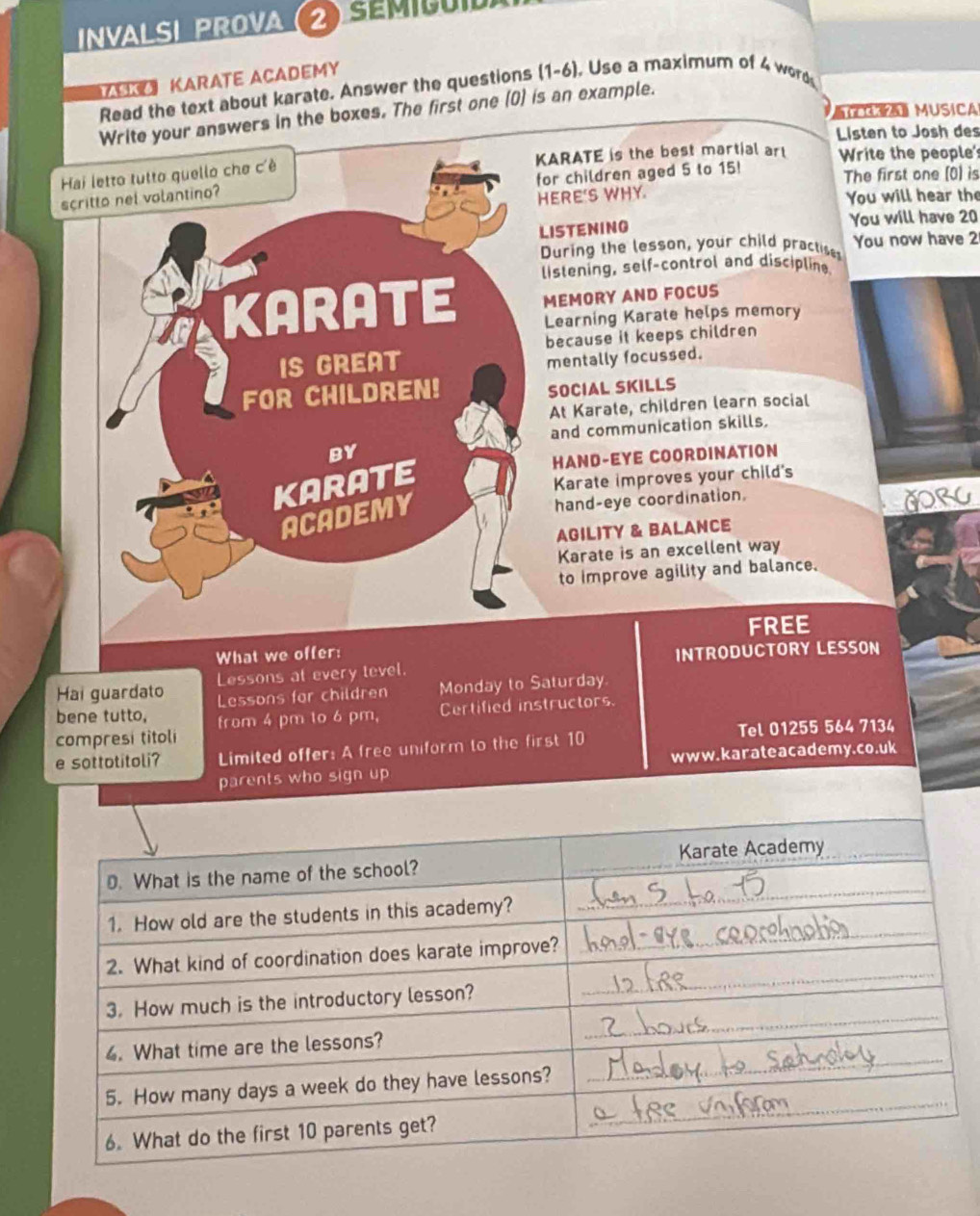 InVALSI PROVa (2) SÉM 
KARATE ACADEMY 
Read the text about karate. Answer the questions I (1-6). se a maximum of 4 word 
《 a MUSiCA 
Write your answers in the boxes. The first one (0) is an example. 
Listen to Josh des 
Hai letto tutto quello che c'è KARATE is the best martial ar Write the people' 
scritto nel volantino? for children aged 5 to 15! The first one (0) is 
HERE'S WHY. You will hear the 
LISTENING You will have 20
During the lesson, your child practises You now have 2 
lislening, self-control and discipline. 
MEMORY AND FOCUS 
KARATE Learning Karate helps memory 
IS GREAT because it keeps children 
mentally focussed. 
FOR CHILDREN! 
SOCIAL SKILLS 
At Karate, children learn social 
and communication skills. 
BY 
HAND-EYE COORDINATION 
KARATE 
Karate improves your child's 
ACADEMY 
hand-eye coordination. 
GORC 
AGILITY & BALANCE 
Karate is an excellent way 
to improve agility and balance. 
FREE 
What we offer: 
Hai guardato Lessons at every tevel. INTRODUCTORY LESSON 
Lessons for children Monday to Saturday. 
bene tutto, from 4 pm to 6 pm, Certified instructors. 
compresi titoli Tel 01255 564 7134 
e sottotitoli? Limited offer: A free uniform to the first 10
parents who sign up w w w. kar ateacademy. co. uk